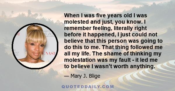 When I was five years old I was molested and just, you know. I remember feeling, literally right before it happened, I just could not believe that this person was going to do this to me. That thing followed me all my