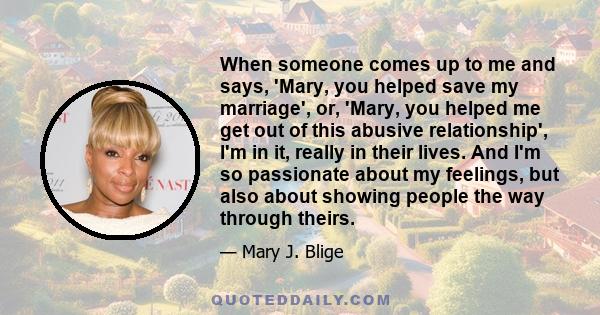 When someone comes up to me and says, 'Mary, you helped save my marriage', or, 'Mary, you helped me get out of this abusive relationship', I'm in it, really in their lives. And I'm so passionate about my feelings, but