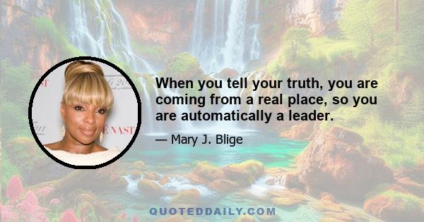 When you tell your truth, you are coming from a real place, so you are automatically a leader.