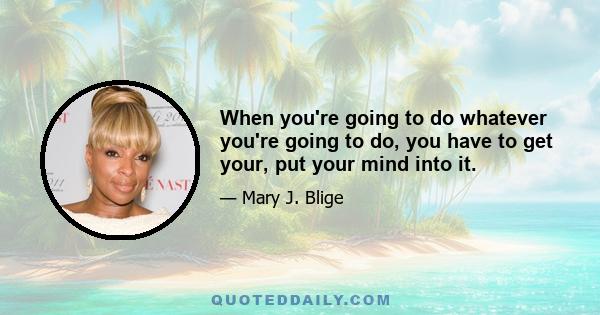 When you're going to do whatever you're going to do, you have to get your, put your mind into it.