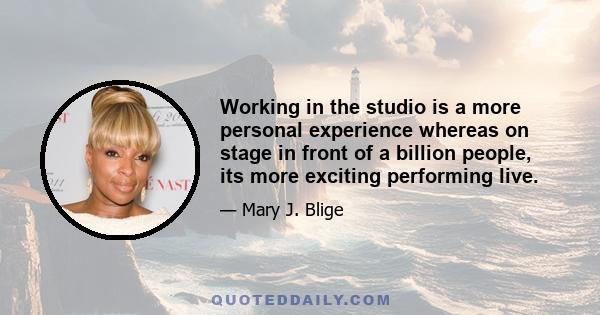 Working in the studio is a more personal experience whereas on stage in front of a billion people, its more exciting performing live.