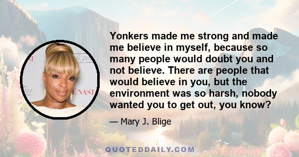 Yonkers made me strong and made me believe in myself, because so many people would doubt you and not believe. There are people that would believe in you, but the environment was so harsh, nobody wanted you to get out,