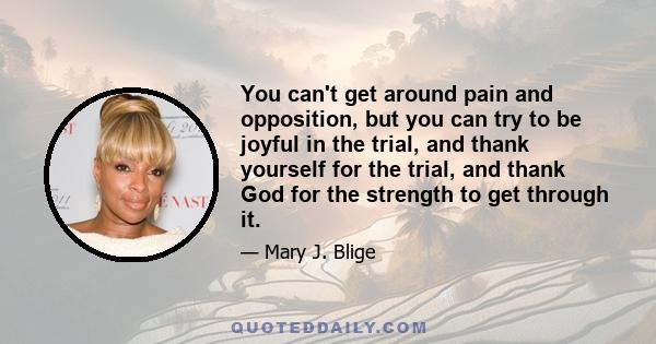 You can't get around pain and opposition, but you can try to be joyful in the trial, and thank yourself for the trial, and thank God for the strength to get through it.