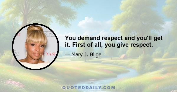 You demand respect and you'll get it. First of all, you give respect.