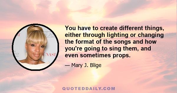 You have to create different things, either through lighting or changing the format of the songs and how you're going to sing them, and even sometimes props.