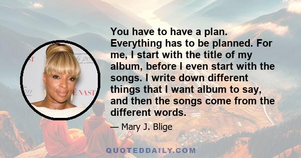 You have to have a plan. Everything has to be planned. For me, I start with the title of my album, before I even start with the songs. I write down different things that I want album to say, and then the songs come from 