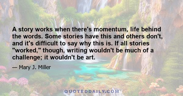 A story works when there's momentum, life behind the words. Some stories have this and others don't, and it's difficult to say why this is. If all stories worked, though, writing wouldn't be much of a challenge; it