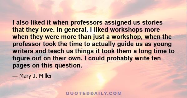 I also liked it when professors assigned us stories that they love. In general, I liked workshops more when they were more than just a workshop, when the professor took the time to actually guide us as young writers and 