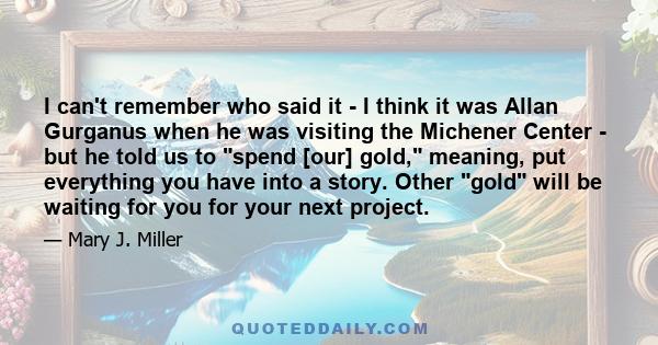 I can't remember who said it - I think it was Allan Gurganus when he was visiting the Michener Center - but he told us to spend [our] gold, meaning, put everything you have into a story. Other gold will be waiting for