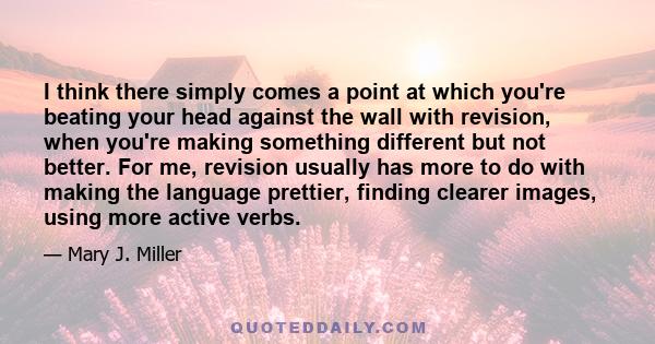 I think there simply comes a point at which you're beating your head against the wall with revision, when you're making something different but not better. For me, revision usually has more to do with making the