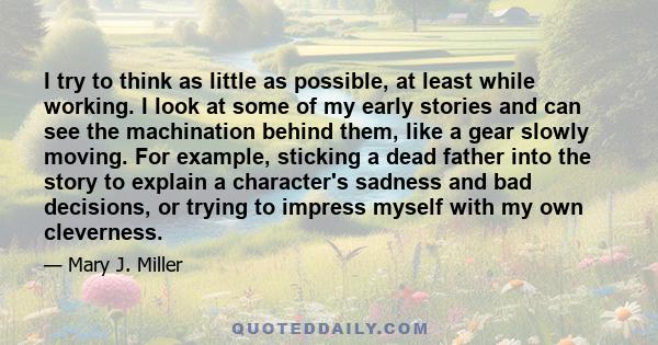 I try to think as little as possible, at least while working. I look at some of my early stories and can see the machination behind them, like a gear slowly moving. For example, sticking a dead father into the story to