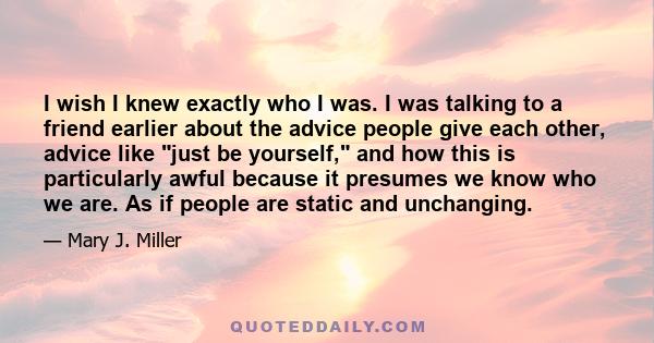 I wish I knew exactly who I was. I was talking to a friend earlier about the advice people give each other, advice like just be yourself, and how this is particularly awful because it presumes we know who we are. As if