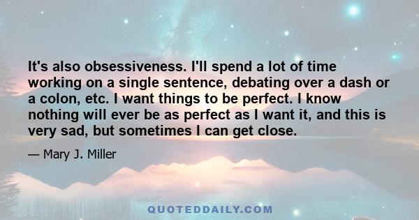 It's also obsessiveness. I'll spend a lot of time working on a single sentence, debating over a dash or a colon, etc. I want things to be perfect. I know nothing will ever be as perfect as I want it, and this is very