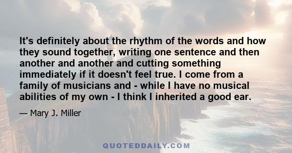 It's definitely about the rhythm of the words and how they sound together, writing one sentence and then another and another and cutting something immediately if it doesn't feel true. I come from a family of musicians