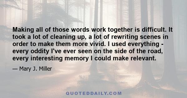 Making all of those words work together is difficult. It took a lot of cleaning up, a lot of rewriting scenes in order to make them more vivid. I used everything - every oddity I've ever seen on the side of the road,