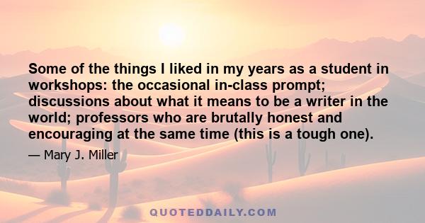 Some of the things I liked in my years as a student in workshops: the occasional in-class prompt; discussions about what it means to be a writer in the world; professors who are brutally honest and encouraging at the