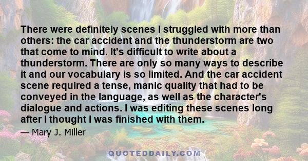 There were definitely scenes I struggled with more than others: the car accident and the thunderstorm are two that come to mind. It's difficult to write about a thunderstorm. There are only so many ways to describe it