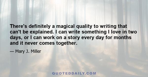 There's definitely a magical quality to writing that can't be explained. I can write something I love in two days, or I can work on a story every day for months and it never comes together.