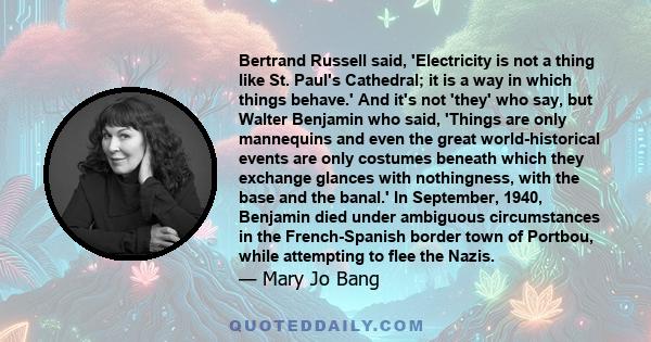 Bertrand Russell said, 'Electricity is not a thing like St. Paul's Cathedral; it is a way in which things behave.' And it's not 'they' who say, but Walter Benjamin who said, 'Things are only mannequins and even the