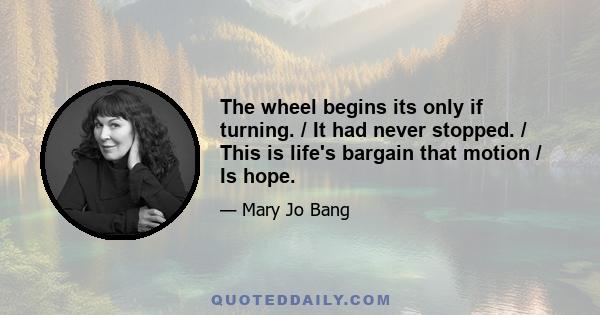 The wheel begins its only if turning. / It had never stopped. / This is life's bargain that motion / Is hope.