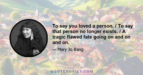 To say you loved a person. / To say that person no longer exists. / A tragic flawed fate going on and on and on.