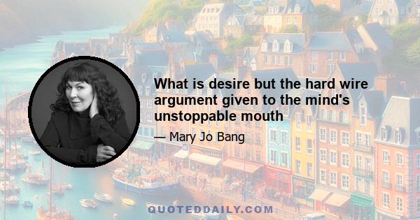 What is desire but the hard wire argument given to the mind's unstoppable mouth