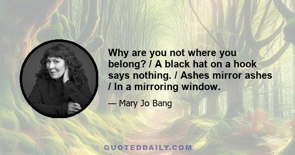 Why are you not where you belong? / A black hat on a hook says nothing. / Ashes mirror ashes / In a mirroring window.