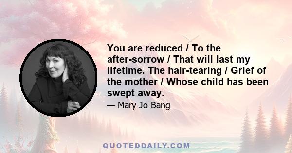 You are reduced / To the after-sorrow / That will last my lifetime. The hair-tearing / Grief of the mother / Whose child has been swept away.