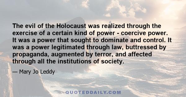 The evil of the Holocaust was realized through the exercise of a certain kind of power - coercive power. It was a power that sought to dominate and control. It was a power legitimated through law, buttressed by