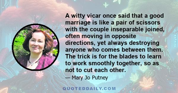 A witty vicar once said that a good marriage is like a pair of scissors with the couple inseparable joined, often moving in opposite directions, yet always destroying anyone who comes between them. The trick is for the