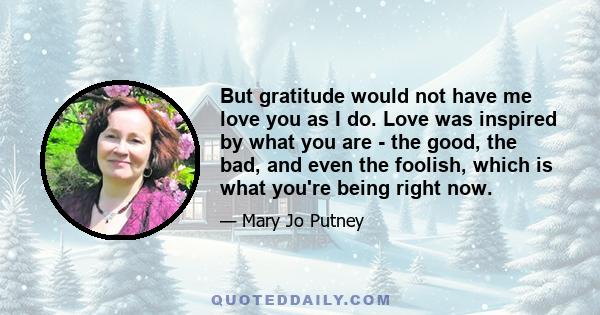 But gratitude would not have me love you as I do. Love was inspired by what you are - the good, the bad, and even the foolish, which is what you're being right now.