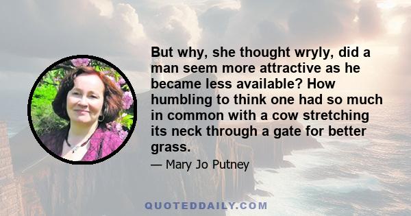 But why, she thought wryly, did a man seem more attractive as he became less available? How humbling to think one had so much in common with a cow stretching its neck through a gate for better grass.