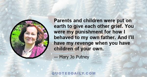 Parents and children were put on earth to give each other grief. You were my punishment for how I behaved to my own father. And I'll have my revenge when you have children of your own.