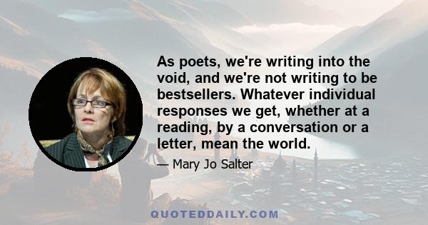 As poets, we're writing into the void, and we're not writing to be bestsellers. Whatever individual responses we get, whether at a reading, by a conversation or a letter, mean the world.