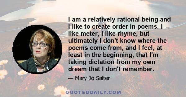 I am a relatively rational being and I like to create order in poems. I like meter, I like rhyme, but ultimately I don't know where the poems come from, and I feel, at least in the beginning, that I'm taking dictation