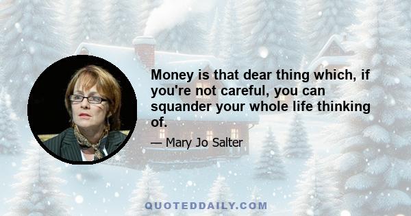 Money is that dear thing which, if you're not careful, you can squander your whole life thinking of.