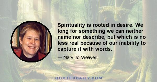 Spirituality is rooted in desire. We long for something we can neither name nor describe, but which is no less real because of our inability to capture it with words.