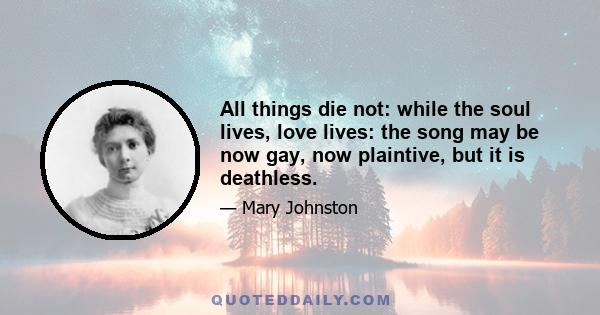 All things die not: while the soul lives, love lives: the song may be now gay, now plaintive, but it is deathless.