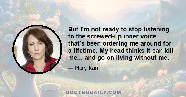 But I'm not ready to stop listening to the screwed-up inner voice that's been ordering me around for a lifetime. My head thinks it can kill me... and go on living without me.