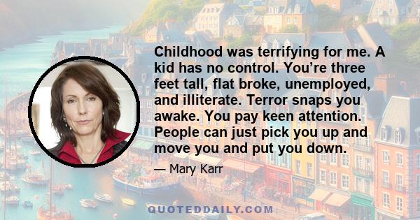 Childhood was terrifying for me. A kid has no control. You’re three feet tall, flat broke, unemployed, and illiterate. Terror snaps you awake. You pay keen attention. People can just pick you up and move you and put you 