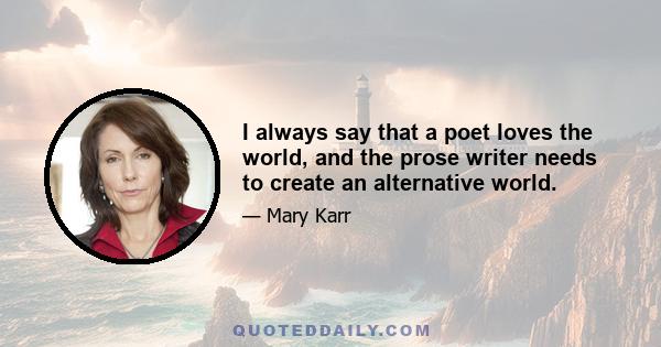 I always say that a poet loves the world, and the prose writer needs to create an alternative world.