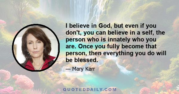 I believe in God, but even if you don't, you can believe in a self, the person who is innately who you are. Once you fully become that person, then everything you do will be blessed.