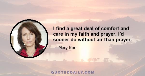 I find a great deal of comfort and care in my faith and prayer. I'd sooner do without air than prayer.