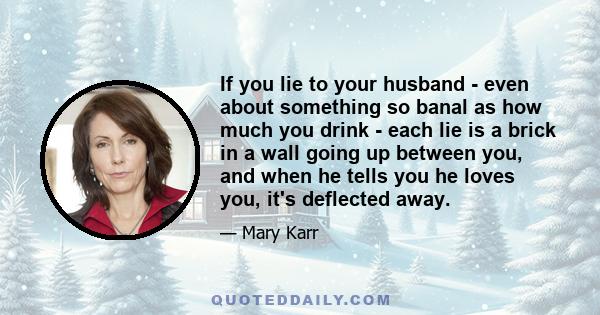 If you lie to your husband - even about something so banal as how much you drink - each lie is a brick in a wall going up between you, and when he tells you he loves you, it's deflected away.