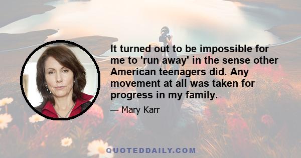 It turned out to be impossible for me to 'run away' in the sense other American teenagers did. Any movement at all was taken for progress in my family.