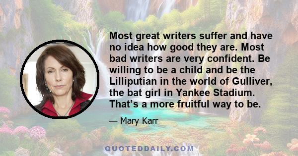 Most great writers suffer and have no idea how good they are. Most bad writers are very confident. Be willing to be a child and be the Lilliputian in the world of Gulliver, the bat girl in Yankee Stadium. That’s a more