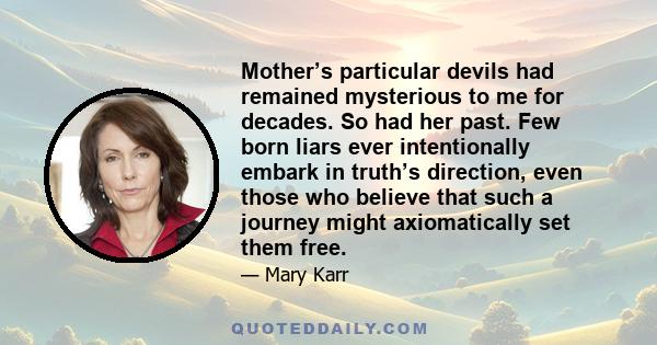 Mother’s particular devils had remained mysterious to me for decades. So had her past. Few born liars ever intentionally embark in truth’s direction, even those who believe that such a journey might axiomatically set