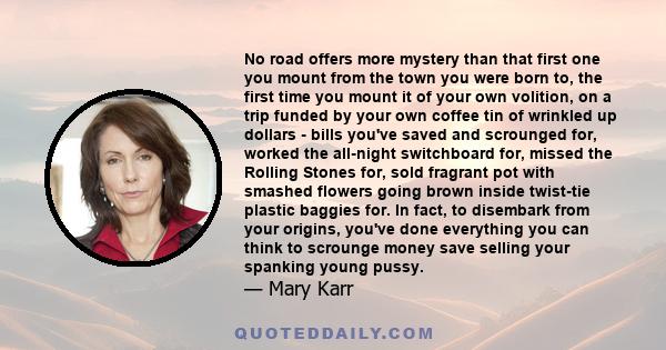 No road offers more mystery than that first one you mount from the town you were born to, the first time you mount it of your own volition, on a trip funded by your own coffee tin of wrinkled up dollars - bills you've