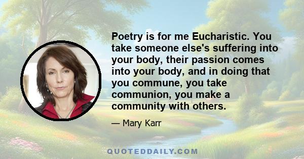 Poetry is for me Eucharistic. You take someone else's suffering into your body, their passion comes into your body, and in doing that you commune, you take communion, you make a community with others.