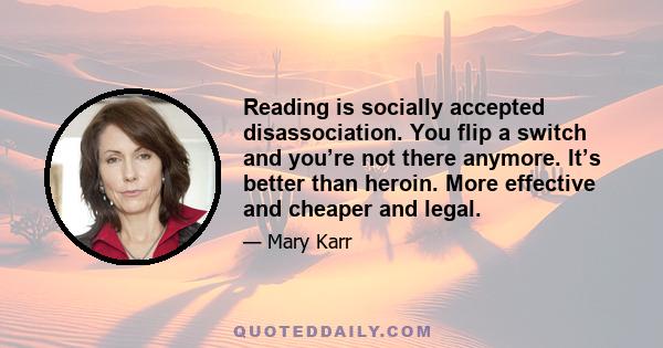 Reading is socially accepted disassociation. You flip a switch and you’re not there anymore. It’s better than heroin. More effective and cheaper and legal.